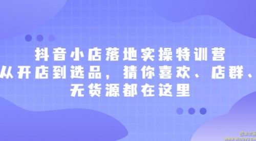 抖音小店落地实操特训营，从开店到选品，猜你喜欢、店群、无货源都在这里